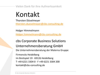 © cbs Corporate Business Solutions 
cbs Corporate Business Solutions Unternehmensberatung GmbH Die Unternehmensberatung der Materna Gruppe 
Firmensitz Heidelberg Im Breitspiel 19 · 69126 Heidelberg T +49 6221 3304 0 · F +49 6221 3304 200 kontakt@cbs-consulting.de 
Vielen Dank für Ihre Aufmerksamkeit 
Kontakt Thorsten Düvelmeyer thorsten.duevelmeyer@cbs-consulting.de Holger Himmelmann Holger.himmelmann@cbs-consulting.de 
