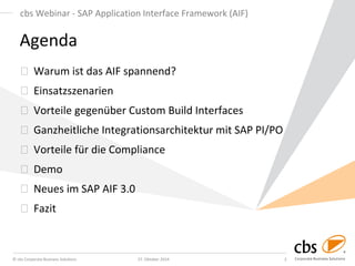 © cbs Corporate Business Solutions 
27. Oktober 2014 
2 
cbs Webinar - SAP Application Interface Framework (AIF) 
Agenda Warum ist das AIF spannend? Einsatzszenarien Vorteile gegenüber Custom Build Interfaces Ganzheitliche Integrationsarchitektur mit SAP PI/PO Vorteile für die Compliance Demo Neues im SAP AIF 3.0 Fazit  