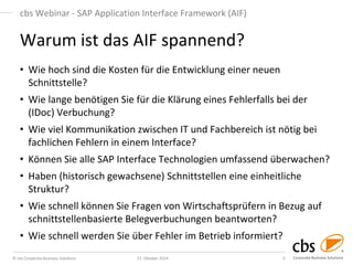 © cbs Corporate Business Solutions 
27. Oktober 2014 
3 
cbs Webinar - SAP Application Interface Framework (AIF) 
•Wie hoch sind die Kosten für die Entwicklung einer neuen Schnittstelle? 
•Wie lange benötigen Sie für die Klärung eines Fehlerfalls bei der (IDoc) Verbuchung? 
•Wie viel Kommunikation zwischen IT und Fachbereich ist nötig bei fachlichen Fehlern in einem Interface? 
•Können Sie alle SAP Interface Technologien umfassend überwachen? 
•Haben (historisch gewachsene) Schnittstellen eine einheitliche Struktur? 
•Wie schnell können Sie Fragen von Wirtschaftsprüfern in Bezug auf schnittstellenbasierte Belegverbuchungen beantworten? 
•Wie schnell werden Sie über Fehler im Betrieb informiert? 
Warum ist das AIF spannend? 
 