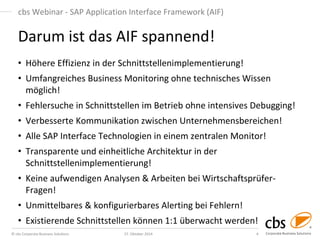 © cbs Corporate Business Solutions 
27. Oktober 2014 
4 
cbs Webinar - SAP Application Interface Framework (AIF) 
•Höhere Effizienz in der Schnittstellenimplementierung! 
•Umfangreiches Business Monitoring ohne technisches Wissen möglich! 
•Fehlersuche in Schnittstellen im Betrieb ohne intensives Debugging! 
•Verbesserte Kommunikation zwischen Unternehmensbereichen! 
•Alle SAP Interface Technologien in einem zentralen Monitor! 
•Transparente und einheitliche Architektur in der Schnittstellenimplementierung! 
•Keine aufwendigen Analysen & Arbeiten bei Wirtschaftsprüfer- Fragen! 
•Unmittelbares & konfigurierbares Alerting bei Fehlern! 
•Existierende Schnittstellen können 1:1 überwacht werden! 
Darum ist das AIF spannend! 
 