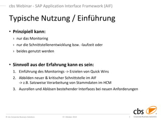© cbs Corporate Business Solutions 
27. Oktober 2014 
7 
cbs Webinar - SAP Application Interface Framework (AIF) 
•Prinzipiell kann: 
›nur das Monitoring 
›nur die Schnittstellenentwicklung bzw. -laufzeit oder 
›beides genutzt werden 
•Sinnvoll aus der Erfahrung kann es sein: 
1.Einführung des Monitorings -> Erzielen von Quick Wins 
2.Abbilden neuer & kritischer Schnittstelle im AIF -> z.B. Satzweise Verarbeitung von Stammdaten im HCM 
3.Ausrollen und Ablösen bestehender Interfaces bei neuen Anforderungen 
Typische Nutzung / Einführung  