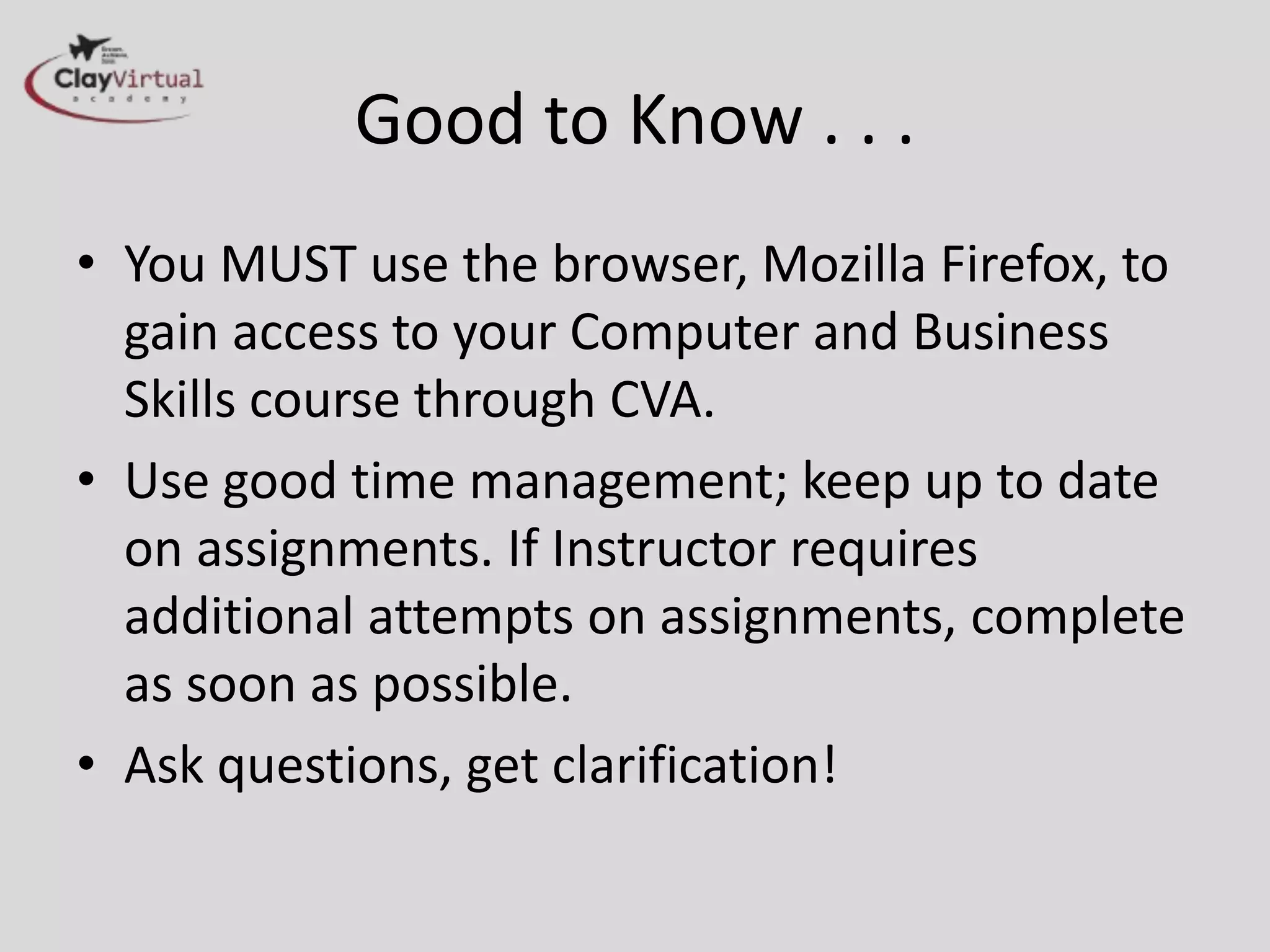 Good to Know . . .
• You MUST use the browser, Mozilla Firefox, to
gain access to your Computer and Business
Skills course through CVA.
• Use good time management; keep up to date
on assignments. If Instructor requires
additional attempts on assignments, complete
as soon as possible.
• Ask questions, get clarification!
 