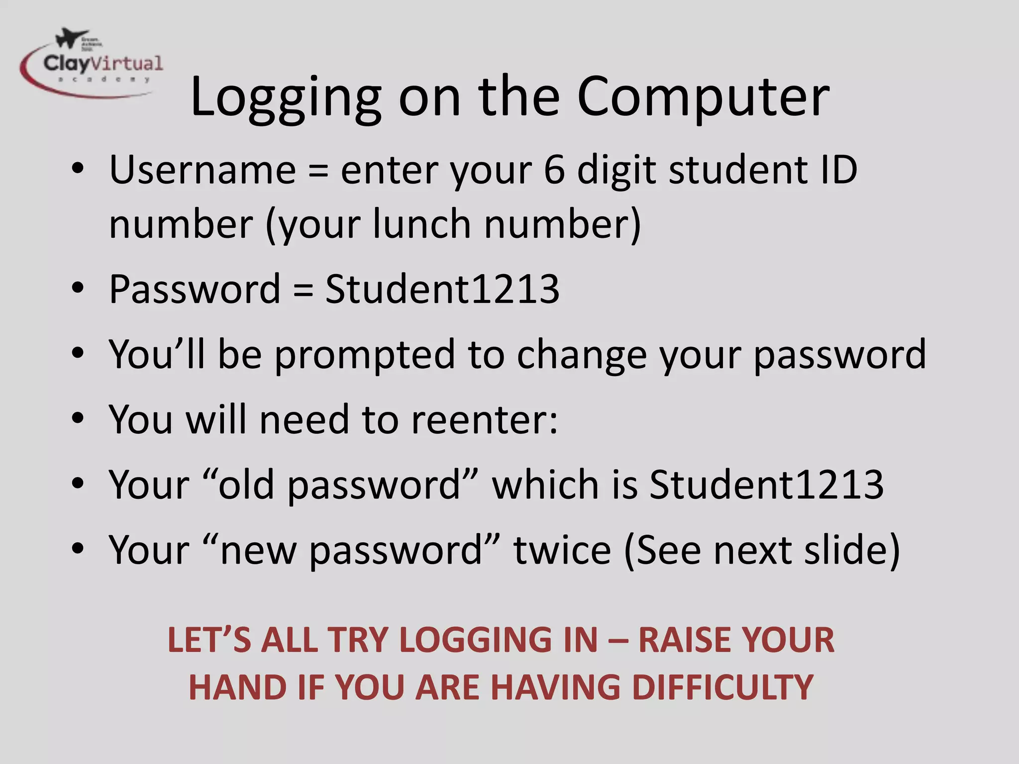 Logging on the Computer
• Username = enter your 6 digit student ID
number (your lunch number)
• Password = Student1314
• You’ll be prompted to change your password
• You will need to reenter:
• Your “old password” which is Student1314
• Your “new password” twice (See next slide)
LET’S ALL TRY LOGGING IN – RAISE YOUR
HAND IF YOU ARE HAVING DIFFICULTY
 