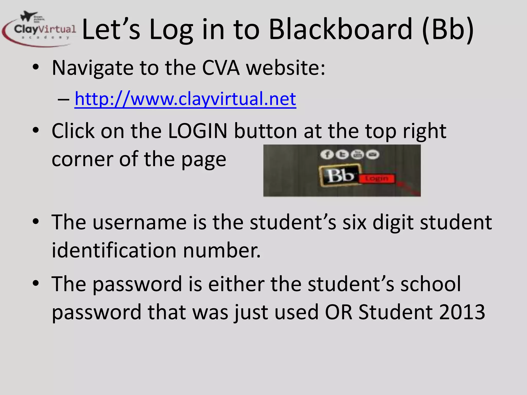 Let’s Log in to Blackboard (Bb)
• Navigate to the CVA website:
– http://www.clayvirtual.net
• Click on the LOGIN button at the top right
corner of the page
• The username is the student’s six digit student
identification number.
• The password is either the student’s school
password that was just used OR Student 2013
– depends on school settings
 