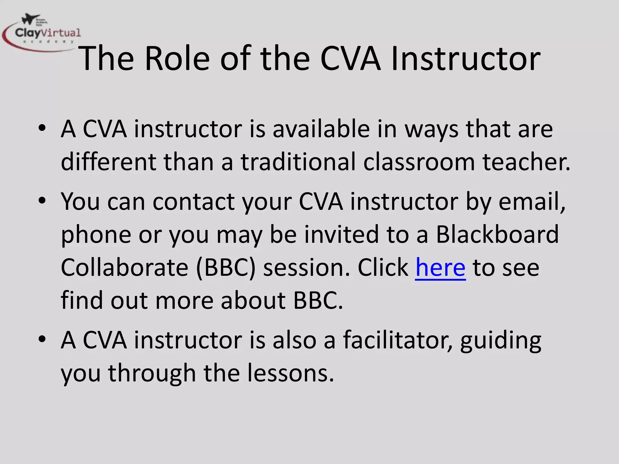 The Role of the CVA Instructor
• A CVA instructor is available in ways that are
different than a traditional classroom teacher.
• You can contact your CVA instructor by email,
phone or you may be invited to a Blackboard
Collaborate (BBC) session. Click here to see
find out more about BBC.
• A CVA instructor is also a facilitator, guiding
you through the lessons.
 