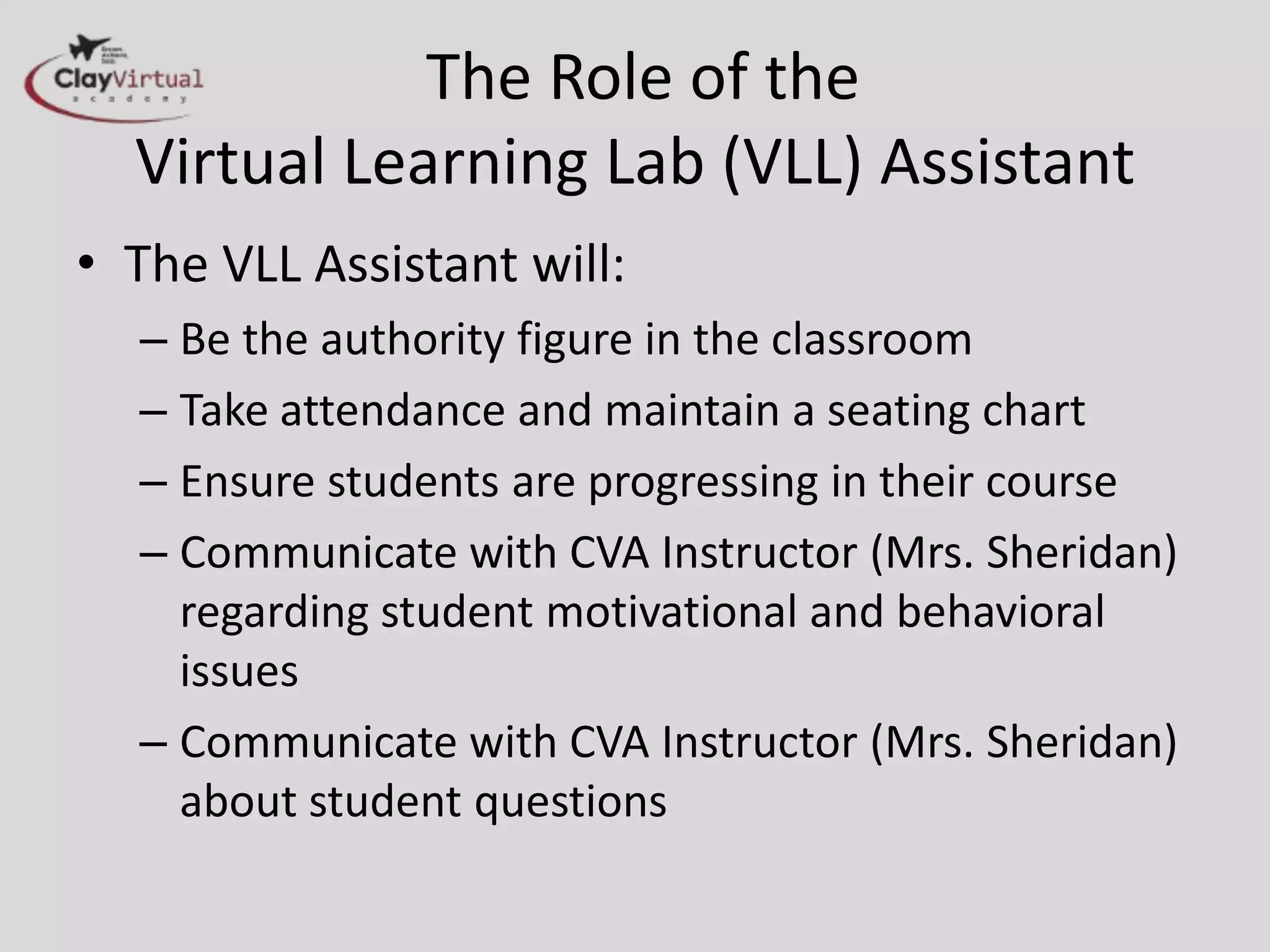 The Role of the
Virtual Learning Lab (VLL) Assistant
• The VLL Assistant will:
– Be the authority figure in the classroom
– Take attendance and maintain a seating chart
– Ensure students are progressing in their course
– Communicate with CVA Instructor (Mrs. Sheridan)
regarding student motivational and behavioral
issues
– Communicate with CVA Instructor (Mrs. Sheridan)
about student questions
 