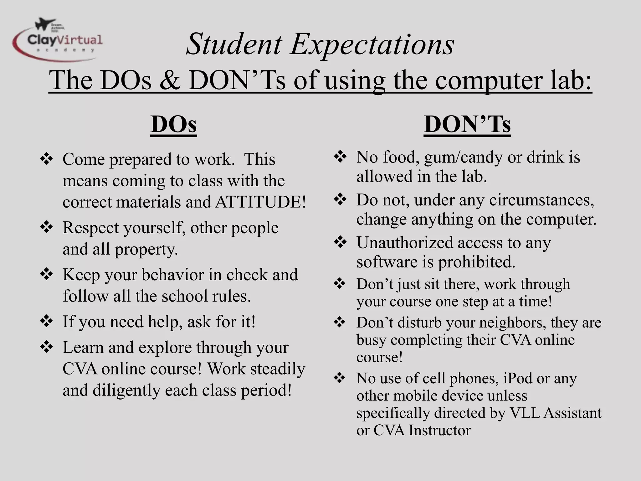 Student Expectations
The DOs & DON’Ts of using the computer lab:
DOs
 Come prepared to work. This
means coming to class with the
correct materials and ATTITUDE!
 Respect yourself, other people
and all property.
 Keep your behavior in check and
follow all the school rules.
 If you need help, ask for it!
 Learn and explore through your
CVA online course! Work steadily
and diligently each class period!
DON’Ts
 No food, gum/candy or drink is
allowed in the lab.
 Do not, under any circumstances,
change anything on the computer.
 Unauthorized access to any
software is prohibited.
 Don’t just sit there, work through
your course one step at a time!
 Don’t disturb your neighbors, they are
busy completing their CVA online
course!
 No use of cell phones, iPod or any
other mobile device unless
specifically directed by VLL Assistant
or CVA Instructor
 