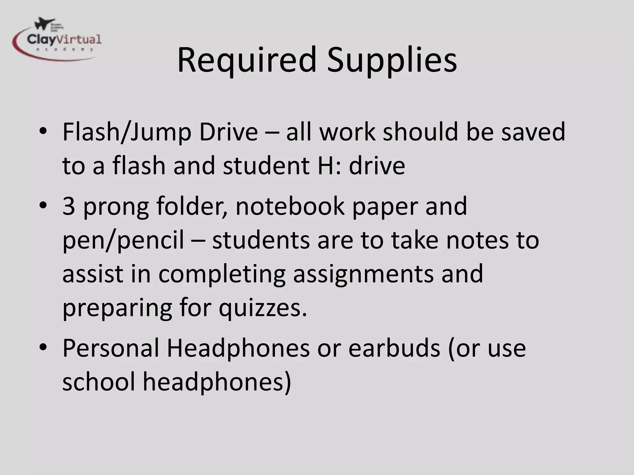 Required Supplies
• Flash/Jump Drive – all work should be saved
to a flash and student H: drive
• 3 prong folder, notebook paper and
pen/pencil – students are to take notes to
assist in completing assignments and
preparing for quizzes.
• Personal Headphones or earbuds (or use
school headphones)
 