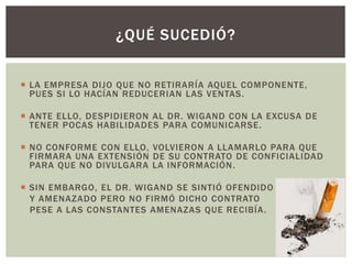  LA EMPRESA DIJO QUE NO RETIRARÍA AQUEL COMPONENTE,
PUES SI LO HACÍAN REDUCERIAN LAS VENTAS.
 ANTE ELLO, DESPIDIERON AL DR. WIGAND CON LA EXCUSA DE
TENER POCAS HABILIDADES PARA COMUNICARSE.
 NO CONFORME CON ELLO, VOLVIERON A LLAMARLO PARA QUE
FIRMARA UNA EXTENSIÓN DE SU CONTRATO DE CONFICIALIDAD
PARA QUE NO DIVULGARA LA INFORMACIÓN.
 SIN EMBARGO, EL DR. WIGAND SE SINTIÓ OFENDIDO
Y AMENAZADO PERO NO FIRMÓ DICHO CONTRATO
PESE A LAS CONSTANTES AMENAZAS QUE RECIBÍA.
¿QUÉ SUCEDIÓ?
 