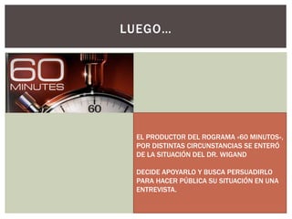 LUEGO…
EL PRODUCTOR DEL ROGRAMA «60 MINUTOS»,
POR DISTINTAS CIRCUNSTANCIAS SE ENTERÓ
DE LA SITUACIÓN DEL DR. WIGAND
DECIDE APOYARLO Y BUSCA PERSUADIRLO
PARA HACER PÚBLICA SU SITUACIÓN EN UNA
ENTREVISTA.
 