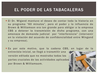  El Dr. Wigand mantuvo el deseo de contar toda la historia en
su programa “60 minutos”, pero el poder y la influencia de
Brown & Williamson era tan grande para obligar a la empresa
CBS a detener la transmisión de dicho programa, con una
amenaza de demanda judicial por “interferencia” (intervenir
en la violación del acuerdo de confidencialidad entre Wingand
y su empresa).
 Es por este motivo, que la cadena CBS, en lugar de la
entrevista inicial, se llegó a transmitir una
versión editada que no mostraba todas las
partes cruciales de las actividades aplicadas
por Brown & Williamsom.
EL PODER DE LAS TABACALERAS
 