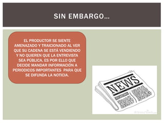 SIN EMBARGO…
EL PRODUCTOR SE SIENTE
AMENAZADO Y TRAICIONADO AL VER
QUE SU CADENA SE ESTÁ VENDIENDO
Y NO QUIEREN QUE LA ENTREVISTA
SEA PÚBLICA, ES POR ELLO QUE
DECIDE MANDAR INFORMACIÓN A
PERIODICOS IMPORTANTES PARA QUE
SE DIFUNDA LA NOTICIA.
 