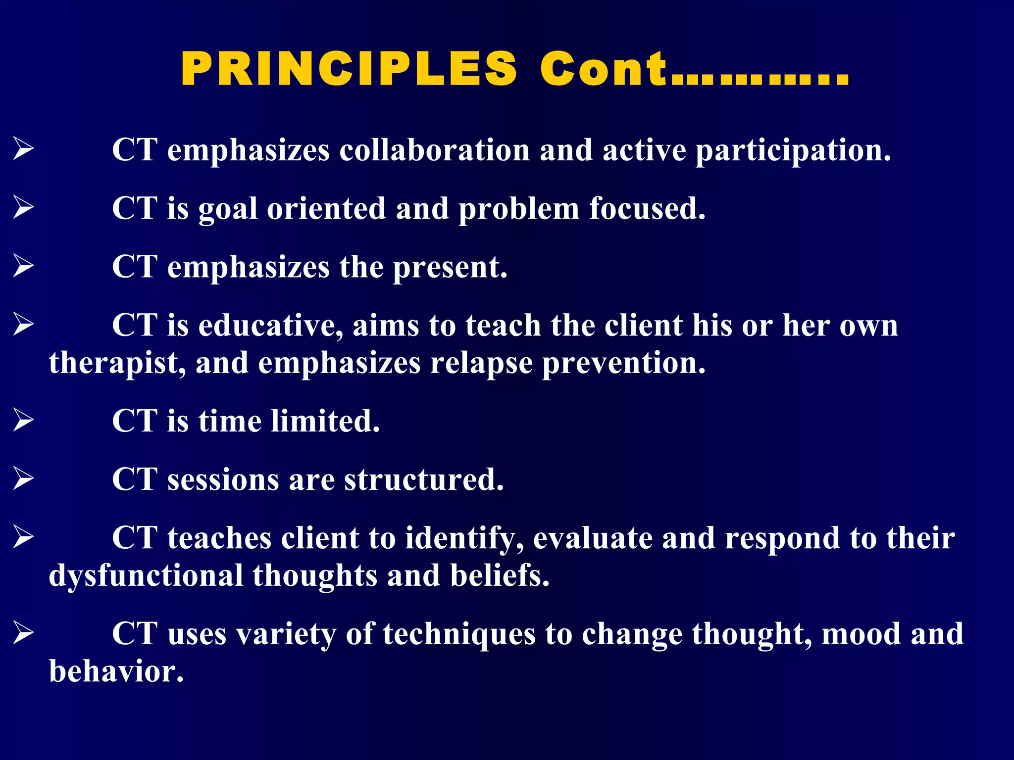 PRINCIPLES Cont……….. CT emphasizes collaboration and active participation. CT is goal oriented and problem focused. CT emphasizes the present. CT is educative, aims to teach the client his or her own therapist, and emphasizes relapse prevention. CT is time limited. CT sessions are structured. CT teaches client to identify, evaluate and respond to their dysfunctional thoughts and beliefs. CT uses variety of techniques to change thought, mood and behavior. 