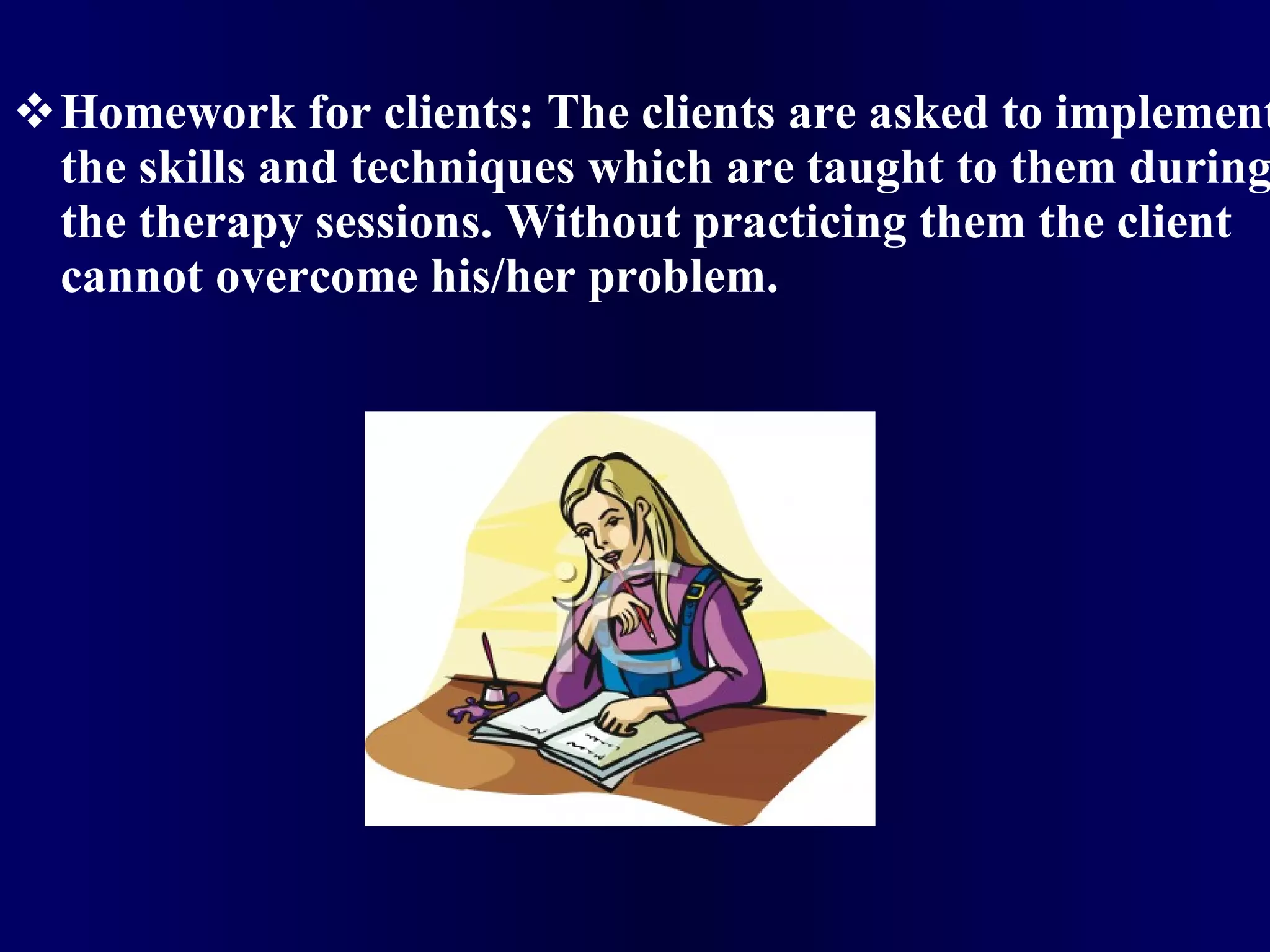 Homework for clients: The clients are asked to implement the skills and techniques which are taught to them during the therapy sessions. Without practicing them the client cannot overcome his/her problem. 