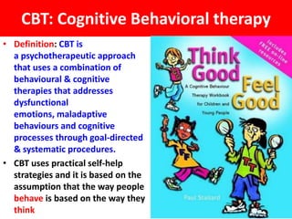 CBT: Cognitive Behavioral therapy
• Definition: CBT is
  a psychotherapeutic approach
  that uses a combination of
  behavioural & cognitive
  therapies that addresses
  dysfunctional
  emotions, maladaptive
  behaviours and cognitive
  processes through goal-directed
  & systematic procedures.
• CBT uses practical self-help
  strategies and it is based on the
  assumption that the way people
  behave is based on the way they
  think
 