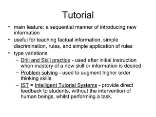Tutorial main feature: a sequential manner of introducing new information useful for teaching factual information, simple discrimination, rules, and simple application of rules   type variations Drill and Skill practice  - used after initial instruction when mastery of a new skill or information is desired  Problem solving  - used to augment higher order thinking skills  IST  =  Intelligent Tutorial Systems  - provide direct feedback to students, without the intervention of human beings, whilst performing a task.  