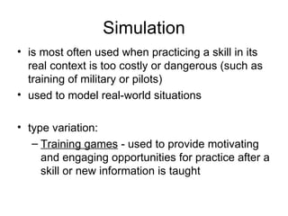 Simulation is most often used when practicing a skill in its real context is too costly or dangerous (such as training of military or pilots) used to model real-world situations  type variation:  Training games  - used to provide motivating and engaging opportunities for practice after a skill or new information is taught  