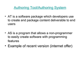 Authoring  Tool/ Authoring  System AT is a software package which developers use to create and package content deliverable to end users  AS is a program that allows a non-programmer to easily create software with programming features   Example of recent version (internet offer) 