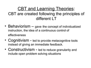 CBT and Learning Theories : CBT are created following the principles of different LT Behaviorism –  gave   the concept of individualized instruction, the idea of a continuous control of effectiveness   Cognitivism -  led to provide metacognitive tools instead of giving an immediate feedback.  Constructivism -  led to reduce granularity and include open problem solving situations  