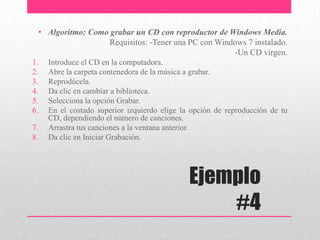 Ejemplo
#4
• Algoritmo: Como grabar un CD con reproductor de Windows Media.
Requisitos: -Tener una PC con Windows 7 instalado.
-Un CD virgen.
1. Introduce el CD en la computadora.
2. Abre la carpeta contenedora de la música a grabar.
3. Reprodúcela.
4. Da clic en cambiar a biblioteca.
5. Selecciona la opción Grabar.
6. En el costado superior izquierdo elige la opción de reproducción de tu
CD, dependiendo el número de canciones.
7. Arrastra tus canciones a la ventana anterior.
8. Da clic en Iniciar Grabación.
 