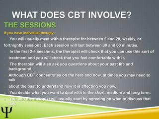 WHAT DOES CBT INVOLVE?
THE SESSIONS
If you have individual therapy:
o You will usually meet with a therapist for between 5 and 20, weekly, or
fortnightly sessions. Each session will last between 30 and 60 minutes.
o In the first 2-4 sessions, the therapist will check that you can use this sort of
o treatment and you will check that you feel comfortable with it.
o The therapist will also ask you questions about your past life and
background.
o Although CBT concentrates on the here and now, at times you may need to
talk
o about the past to understand how it is affecting you now.
o You decide what you want to deal with in the short, medium and long term.
o You and the therapist will usually start by agreeing on what to discuss that
day.
 