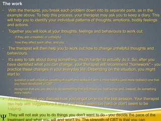 The work
• With the therapist, you break each problem down into its separate parts, as in the
example above. To help this process, your therapist may ask you to keep a diary. This
will help you to identify your individual patterns of thoughts, emotions, bodily feelings
and actions.
• Together you will look at your thoughts, feelings and behaviours to work out:
• if they are unrealistic or unhelpful
• how they affect each other, and you.
• The therapist will then help you to work out how to change unhelpful thoughts and
behaviours.
• It's easy to talk about doing something, much harder to actually do it. So, after you
have identified what you can change, your therapist will recommend "homework" - you
practice these changes in your everyday life. Depending on the situation, you might
start to:
• question a self-critical or upsetting thought and replace it with a more helpful (and more realistic) one that
you have developed in CBT
• recognize that you are about to do something that will make you feel worse and, instead, do something
more helpful.
• At each meeting you discuss how you've got on since the last session. Your therapist
can help with suggestions if any of the tasks seem too hard or don't seem to be
helping.
• They will not ask you to do things you don't want to do - you decide the pace of the
treatment and what you will and won't try. The strength of CBT is that you can
 