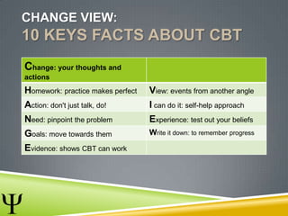 CHANGE VIEW:
10 KEYS FACTS ABOUT CBT
Change: your thoughts and
actions
Homework: practice makes perfect View: events from another angle
Action: don't just talk, do! I can do it: self-help approach
Need: pinpoint the problem Experience: test out your beliefs
Goals: move towards them Write it down: to remember progress
Evidence: shows CBT can work
 