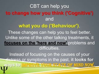CBT can help you
to change how you think ('Cognitive')
and
what you do ('Behaviour').
These changes can help you to feel better.
Unlike some of the other talking treatments, it
focuses on the 'here and now' problems and
difficulties.
Instead of focusing on the causes of your
distress or symptoms in the past, it looks for
ways to improve your state of mind now.
 
