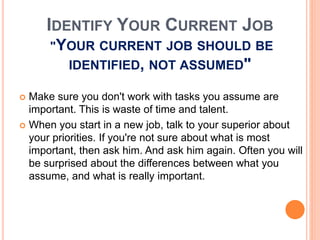 IDENTIFY YOUR CURRENT JOB
"YOUR CURRENT JOB SHOULD BE
IDENTIFIED, NOT ASSUMED"
 Make sure you don't work with tasks you assume are
important. This is waste of time and talent.
 When you start in a new job, talk to your superior about
your priorities. If you're not sure about what is most
important, then ask him. And ask him again. Often you will
be surprised about the differences between what you
assume, and what is really important.
 