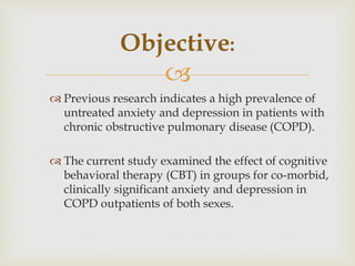 
 Previous research indicates a high prevalence of
untreated anxiety and depression in patients with
chronic obstructive pulmonary disease (COPD).
 The current study examined the effect of cognitive
behavioral therapy (CBT) in groups for co-morbid,
clinically significant anxiety and depression in
COPD outpatients of both sexes.
Objective:
 