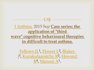 
J Asthma. 2015 Sep Case series: the
application of "third
wave" cognitive behavioural therapies
in difficult to treat asthma.
Fellows JL1, Flower L2, Blakey
J3, Kurukulaaratchy R2, Howard
R4, Mansur A1.
 