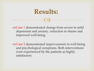 
Case 1 demonstrated change from severe to mild
depression and anxiety, reduction in shame and
improved well-being.
Case 2 demonstrated improvements in well-being
and psychological symptoms. Both interventions
were experienced by the patients as highly
satisfactory
Results:
 