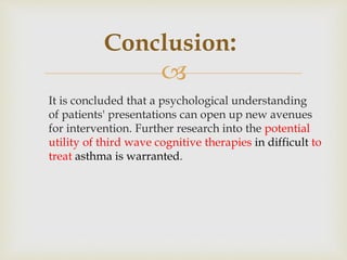 
It is concluded that a psychological understanding
of patients' presentations can open up new avenues
for intervention. Further research into the potential
utility of third wave cognitive therapies in difficult to
treat asthma is warranted.
Conclusion:
 