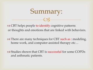 
 CBT helps people to identify cognitive patterns
or thoughts and emotions that are linked with behaviors.
 There are many techniques for CBT such as : modeling,
home work, and computer-assisted therapy etc…
 Studies shown that CBT is successful for some COPDs
and asthmatic patients.
Summary:
 
