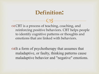 
 CBT is a process of teaching, coaching, and
reinforcing positive behaviors. CBT helps people
to identify cognitive patterns or thoughts and
emotions that are linked with behaviors.
It a form of psychotherapy that assumes that
maladaptive, or faulty, thinking patterns cause
maladaptive behavior and "negative" emotions.
Definition:
 