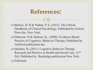 
 Barlow. D. H & Nathar. P. E.,(2011). The Oxford
Handbook of Clinical Psychology. Published by Oxford
Press.Inc, New York.
 Doboson. D & Dobson. K., (2009). Evidence-Based
Practice of Cognitive -Behavior Therapy. Published by
Guilford publication.Inc.
 Sheldon. B.,(2011). Cognitive Behavior Therapy
Research and Practice in Health and Social Care. (2nd
Ed). Published by Routledge publication New York.
 Pubmed.
References:
 