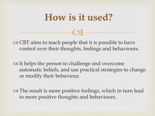 
 CBT aims to teach people that it is possible to have
control over their thoughts, feelings and behaviours.
 It helps the person to challenge and overcome
automatic beliefs, and use practical strategies to change
or modify their behaviour.
 The result is more positive feelings, which in turn lead
to more positive thoughts and behaviours.
How is it used?
 