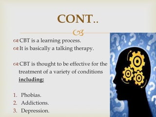 
 CBT is a learning process.
 It is basically a talking therapy.
 CBT is thought to be effective for the
treatment of a variety of conditions
including:
1. Phobias.
2. Addictions.
3. Depression.
CONT..
 
