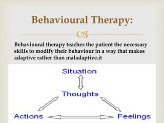 
Behavioural therapy teaches the patient the necessary
skills to modify their behaviour in a way that makes
it.adaptive rather than maladaptive
Behavioural Therapy:
 