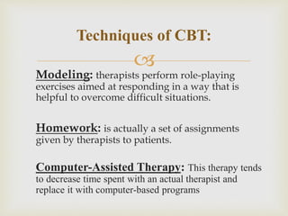 
Modeling: therapists perform role-playing
exercises aimed at responding in a way that is
helpful to overcome difficult situations.
Homework: is actually a set of assignments
given by therapists to patients.
Computer-Assisted Therapy: This therapy tends
to decrease time spent with an actual therapist and
replace it with computer-based programs
Techniques of CBT:
 