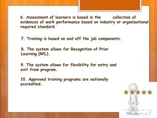 6. Assessment of learners is based in the collection of
evidences of work performance based on industry or organizational
required standard.
7. Training is based on and off the job components.
8. The system allows for Recognition of Prior
Learning (RPL).
10. Approved training programs are nationally
accredited.
9. The system allows for flexibility for entry and
exit from program.
 