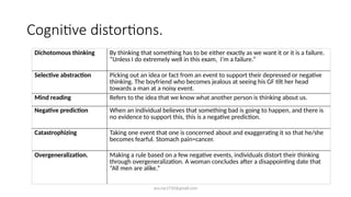 ara.roy1710@gmail.com
Cognitive distortions.
Dichotomous thinking By thinking that something has to be either exactly as we want it or it is a failure.
“Unless I do extremely well in this exam, I’m a failure.”
Selective abstraction Picking out an idea or fact from an event to support their depressed or negative
thinking. The boyfriend who becomes jealous at seeing his GF tilt her head
towards a man at a noisy event.
Mind reading Refers to the idea that we know what another person is thinking about us.
Negative prediction When an individual believes that something bad is going to happen, and there is
no evidence to support this, this is a negative prediction.
Catastrophizing Taking one event that one is concerned about and exaggerating it so that he/she
becomes fearful. Stomach pain=cancer.
Overgeneralization. Making a rule based on a few negative events, individuals distort their thinking
through overgeneralization. A woman concludes after a disappointing date that
“All men are alike.”
 