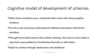 ara.roy1710@gmail.com
Cognitive model of development of schemas.
When these conditions occur, individuals often react with strong negative
emotions.
Are the result of previous dysfunctional childhood interactions with family
members.
Through these belief systems that children develop, they start to view reality in
ways that cause problems in functioning internally or with others.
Likely to continue through adolescence and adulthood.
 