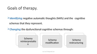 ara.roy1710@gmail.com
Goals of therapy.
Identifying negative automatic thoughts (NATs) and the cognitive
schemas that they represent.
Changing the dysfunctional cognitive schemas through:
Schema
reinterpretatio
n
Schema
modification
Schema
restructuring
 