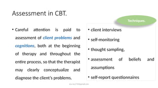 ara.roy1710@gmail.com
Assessment in CBT.
• Careful attention is paid to
assessment of client problems and
cognitions, both at the beginning
of therapy and throughout the
entire process, so that the therapist
may clearly conceptualize and
diagnose the client’s problems.
• client interviews
• self-monitoring
• thought sampling,
• assessment of beliefs and
assumptions
• self-report questionnaires
Techniques.
 