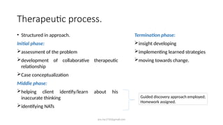 ara.roy1710@gmail.com
Therapeutic process.
• Structured in approach.
Initial phase:
assessment of the problem
development of collaborative therapeutic
relationship
Case conceptualization
Middle phase:
helping client identify/learn about his
inaccurate thinking
identifying NATs
Guided discovery approach employed;
Homework assigned.
Termination phase:
insight developing
implementing learned strategies
moving towards change.
 