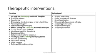 ara.roy1710@gmail.com
Therapeutic interventions.
Cognitive Behavioural
• Eliciting and identifying automatic thoughts.
 Providing reasons
 Questioning
 Encouraging clients to engage in feared activities.
 Focusing on imagery
 Self-monitoring of thoughts
 Reality testing and correcting automatic thoughts
 Conducting Socrates dialogue
 Identifying cognitive distortions
 Decatastrophizing
 Daily record of rational responses
 Identifying and modifying underlying beliefs
 Socrates questioning
 Hypothesis testing
 Using imagery
 Reliving childhood memories
 Activity scheduling
 Rating mastery and pleasure
 Hypothesis testing
 Rehearsing behaviour and role play
 Assigning graded tasks
 Diversion techniques
 Assigning homework
 