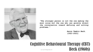 ara.roy1710@gmail.com
Cognitive Behavioural Therapy (CBT)
Beck (1960s)
“The stronger person is not the one making the
most noise but the one who can quietly direct
the conversation toward defining and solving
problems.”
Aaron Temkin Beck.
(1921-2021)
 