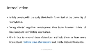 ara.roy1710@gmail.com
Introduction.
• Initially developed in the early 1960s by Dr. Aaron Beck of the University of
Pennsylvania.
• During clients’ cognitive development they learn incorrect habits of
processing and interpreting information.
• Aim is thus to unravel these distortions and help them to learn more
different and realistic ways of processing and reality-testing information.
 