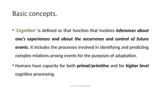 ara.roy1710@gmail.com
Basic concepts.
• ‘Cognition’ is defined as that function that involves inferences about
one’s experiences and about the occurrence and control of future
events. It includes the processes involved in identifying and predicting
complex relations among events for the purposes of adaptation.
• Humans have capacity for both primal/primitive and for higher level
cognitive processing.
 